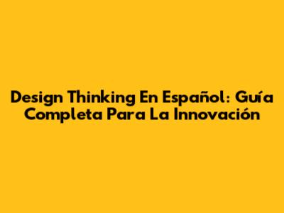 Design Thinking En Español: Guía Completa Para La Innovación